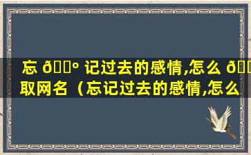 忘 🌺 记过去的感情,怎么 🐡 取网名（忘记过去的感情,怎么取网名男）